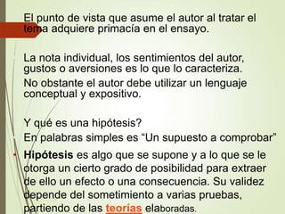 • El punto de vista que asume el autor al tratar el
tema adquiere primacía en el ensayo.
• La nota individual, los sentimientos del autor,
gustos o aversiones es lo que lo caracteriza.
• No obstante el autor debe utilizar un lenguaje
conceptual y expositivo.
• Y qué es una hipótesis?
• En palabras simples es “Un supuesto a comprobar”
• Hipótesis es algo que se supone y a lo que se le
otorga un cierto grado de posibilidad para extraer
de ello un efecto o una consecuencia. Su validez
depende del sometimiento a varias pruebas,
partiendo de las teorías elaboradas.
 