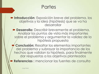 Jorge Dulon
Partes
 Introducción: Exposición breve del problema, los
objetivos y la idea (hipótesis) que se va ha
desarrollar
 Desarrollo: Describir brevemente el problema,
Analizar los puntos de vista más importantes
sobre el problema y argumentar la validez de la
hipótesis propuesta
 Conclusión: Resaltar los elementos importantes
del problema y subrayar la importancia de los
hechos que validan la hipótesis, para finalmente
dar respuestas a los objetivos planteados
 Referencias : mencionar las fuentes de consulta
 