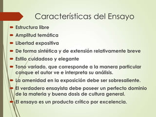 Características del Ensayo
 Estructura libre
 Amplitud temática
 Libertad expositiva
 De forma sintética y de extensión relativamente breve
 Estilo cuidadoso y elegante
 Tono variado, que corresponde a la manera particular
conque el autor ve e interpreta su análisis.
 La amenidad en la exposición debe ser sobresaliente.
 El verdadero ensayista debe poseer un perfecto dominio
de la materia y buena dosis de cultura general.
 El ensayo es un producto crítico por excelencia.
 