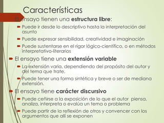 Características
 El ensayo tienen una estructura libre:
 Puede ir desde lo descriptivo hasta la interpretación del
asunto
 Puede expresar sensibilidad, creatividad e imaginación
 Puede sustentarse en el rigor lógico-científico, o en métodos
interpretativo-literarios
 El ensayo tiene una extensión variable
 La extensión varia, dependiendo del propósito del autor y
del tema que trate.
 Puede tener una forma sintética y breve o ser de mediana
extensión.
 El ensayo tiene carácter discursivo
 Puede ceñirse a la exposición de lo que el autor piensa,
analiza, interpreta o evalúa un tema o problema
 Puede partir de la reflexión de otros y convencer con los
argumentos que allí se exponen
 