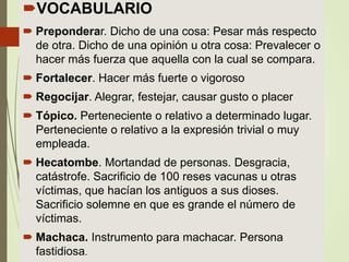 Jorge Dulon
VOCABULARIO
 Preponderar. Dicho de una cosa: Pesar más respecto
de otra. Dicho de una opinión u otra cosa: Prevalecer o
hacer más fuerza que aquella con la cual se compara.
 Fortalecer. Hacer más fuerte o vigoroso
 Regocijar. Alegrar, festejar, causar gusto o placer
 Tópico. Perteneciente o relativo a determinado lugar.
Perteneciente o relativo a la expresión trivial o muy
empleada.
 Hecatombe. Mortandad de personas. Desgracia,
catástrofe. Sacrificio de 100 reses vacunas u otras
víctimas, que hacían los antiguos a sus dioses.
Sacrificio solemne en que es grande el número de
víctimas.
 Machaca. Instrumento para machacar. Persona
fastidiosa.
 