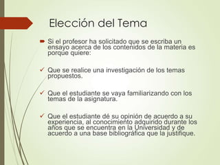 Elección del Tema
 Si el profesor ha solicitado que se escriba un
ensayo acerca de los contenidos de la materia es
porque quiere:
 Que se realice una investigación de los temas
propuestos.
 Que el estudiante se vaya familiarizando con los
temas de la asignatura.
 Que el estudiante dé su opinión de acuerdo a su
experiencia, al conocimiento adquirido durante los
años que se encuentra en la Universidad y de
acuerdo a una base bibliográfica que la justifique.
 