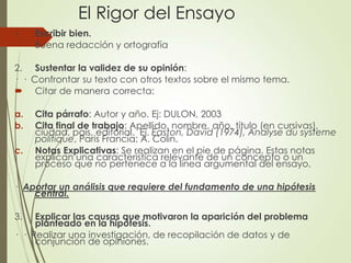 El Rigor del Ensayo
1. Escribir bien.
 Buena redacción y ortografía
2. Sustentar la validez de su opinión:
· · Confrontar su texto con otros textos sobre el mismo tema.
 Citar de manera correcta:
a. Cita párrafo: Autor y año. Ej: DULON, 2003
b. Cita final de trabajo: Apellido, nombre, año, título (en cursivas),
ciudad, país, editorial. Ej. Easton, David (1974), Analyse du systeme
politique, Paris Francia: A. Colin.
c. Notas Explicativas: Se realizan en el pie de página. Estas notas
explican una característica relevante de un concepto o un
proceso que no pertenece a la línea argumental del ensayo.
· Aportar un análisis que requiere del fundamento de una hipótesis
central.
3. Explicar las causas que motivaron la aparición del problema
planteado en la hipótesis.
· · Realizar una investigación, de recopilación de datos y de
conjunción de opiniones.
 
