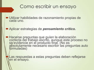Como escribir un ensayo
Utilizar habilidades de razonamiento propias de
cada uno.
Aplicar estrategias de pensamiento crítico.
Hacerse preguntas que guíen la elaboración
correcta del trabajo escrito, aunque este proceso no
se evidencie en el producto final. (No es
absolutamente necesario escribir las preguntas auto
formuladas)
Las respuestas a estas preguntas deben reflejarse
en el ensayo.
 