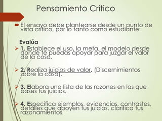 Pensamiento Crítico
El ensayo debe plantearse desde un punto de
vista crítico, por lo tanto como estudiante:
Evalúa
 1. Establece el uso, la meta, el modelo desde
donde te puedas apoyar para juzgar el valor
de la cosa.
 2. Realiza juicios de valor. (Discernimientos
sobre la cosa).
 3. Elabora una lista de las razones en las que
bases tus juicios.
 4. Especifica ejemplos, evidencias, contrastes,
detalles que apoyen tus juicios, clarifica tus
razonamientos.
 