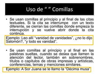 Uso de “ ” Comillas
• Se usan comillas al principio y al final de las citas
textuales. Si la cita se interrumpe con un texto
diferente, se cierran las comillas donde empieza la
interrupción y se vuelve abrir donde la cita
continúa.
Ejemplo: Leo allí “vanidad de vanidades”, ¿no lo dijo
Salomón?, “y todo es vanidad”.
• Se usan comillas al principio y al final en las
palabras sueltas, cuando se desea que llamen la
atención del lector, también en sobrenombres,
títulos o capítulos de obras impresas y artísticas,
conferencias, temas y menciones similares.
Ejemplo: A Sor Juana se le llamo la “Décima musa”
 