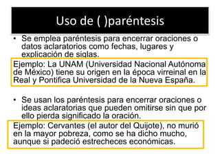 Uso de ( )paréntesis
• Se emplea paréntesis para encerrar oraciones o
datos aclaratorios como fechas, lugares y
explicación de siglas.
Ejemplo: La UNAM (Universidad Nacional Autónoma
de México) tiene su origen en la época virreinal en la
Real y Pontifica Universidad de la Nueva España.
• Se usan los paréntesis para encerrar oraciones o
ideas aclaratorias que pueden omitirse sin que por
ello pierda significado la oración.
Ejemplo: Cervantes (el autor del Quijote), no murió
en la mayor pobreza, como se ha dicho mucho,
aunque si padeció estrecheces económicas.
 
