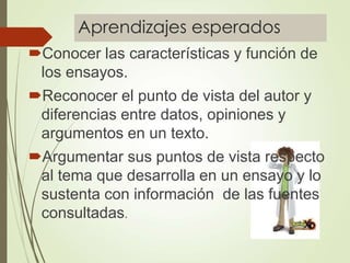 Aprendizajes esperados
Conocer las características y función de
los ensayos.
Reconocer el punto de vista del autor y
diferencias entre datos, opiniones y
argumentos en un texto.
Argumentar sus puntos de vista respecto
al tema que desarrolla en un ensayo y lo
sustenta con información de las fuentes
consultadas.
 