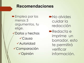 Emplea por los
menos 3
argumentos, tu
elige.
Datos y hechos
Causa
Autoridad
Comparación
Opinión
No olvides
cuidar la
redacción
Redacta e
imprime un
borrador, esto
te permitirá
verificar
información.
Recomendaciones
 