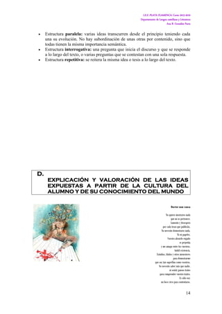 I.E.S. PLAYA FLAMENCA. Curso 2015-2016
Departamento de Lengua castellana y Literatura
Ana B. González Parra
14
 Estructura paralela: varias ideas transcurren desde el principio teniendo cada
una su evolución. No hay subordinación de unas otras por contenido, sino que
todas tienen la misma importancia semántica.
 Estructura interrogativa: una pregunta que inicia el discurso y que se responde
a lo largo del texto, o varias preguntas que se contestan con una sola respuesta.
 Estructura repetitiva: se reitera la misma idea o tesis a lo largo del texto.
D.
EXPLICACIÓN Y VALORACIÓN DE LAS IDEAS
EXPUESTAS A PARTIR DE LA CULTURA DEL
ALUMNO Y DE SU CONOCIMIENTO DEL MUNDO
Doctor non causa
No quiero mostraros nada
que no os pertenece.
Lamento y desespero
por cada trozo que publicáis.
No necesito demostraros nada.
Ni en papeles.
Vuestro absurdo engaño
se perpetúa
y me amago entre los vuestros.
Inútil existencia.
Estudios, títulos y otros menesteres
para demostrarme
que soy tan superfluo como vosotros.
No necesito saber más que nadie,
ni sentir gansos tratos
para comprender vuestro teatro.
Es sólo eso;
un loco circo para contentaros.
 