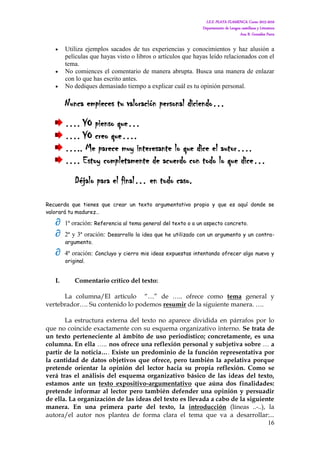 I.E.S. PLAYA FLAMENCA. Curso 2015-2016
Departamento de Lengua castellana y Literatura
Ana B. González Parra
16
 Utiliza ejemplos sacados de tus experiencias y conocimientos y haz alusión a
películas que hayas visto o libros o artículos que hayas leído relacionados con el
tema.
 No comiences el comentario de manera abrupta. Busca una manera de enlazar
con lo que has escrito antes.
 No dediques demasiado tiempo a explicar cuál es tu opinión personal.
Nunca empieces tu valoración personal diciendo…
…. YO pienso que…
…. YO creo que….
….. Me parece muy interesante lo que dice el autor….
…. Estoy completamente de acuerdo con todo lo que dice…
Déjalo para el final… en todo caso.
Recuerda que tienes que crear un texto argumentativo propio y que es aquí donde se
valorará tu madurez…
 1ª oración: Referencia al tema general del texto o a un aspecto concreto.
 2ª y 3ª oración: Desarrollo la idea que he utilizado con un argumento y un contra-
argumento.
 4ª oración: Concluyo y cierro mis ideas expuestas intentando ofrecer algo nuevo y
original.
I. Comentario crítico del texto:
La columna/El artículo “…” de ….. ofrece como tema general y
vertebrador…. Su contenido lo podemos resumir de la siguiente manera. ….
La estructura externa del texto no aparece dividida en párrafos por lo
que no coincide exactamente con su esquema organizativo interno. Se trata de
un texto perteneciente al ámbito de uso periodístico; concretamente, es una
columna. En ella ….. nos ofrece una reflexión personal y subjetiva sobre … a
partir de la noticia…. Existe un predominio de la función representativa por
la cantidad de datos objetivos que ofrece, pero también la apelativa porque
pretende orientar la opinión del lector hacia su propia reflexión. Como se
verá tras el análisis del esquema organizativo básico de las ideas del texto,
estamos ante un texto expositivo-argumentativo que aúna dos finalidades:
pretende informar al lector pero también defender una opinión y persuadir
de ella. La organización de las ideas del texto es llevada a cabo de la siguiente
manera. En una primera parte del texto, la introducción (líneas ..-..), la
autora/el autor nos plantea de forma clara el tema que va a desarrollar:...
 