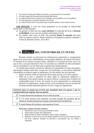 I.E.S. PLAYA FLAMENCA. Curso 2015-2016
Departamento de Lengua castellana y Literatura
Ana B. González Parra
4
2. Se enuncia el tema para llamar la atención y no para resumir el contenido.
3. El tema recoge sólo una parte del contenido del escrito.
4. La redacción del tema se centra en los ejemplos, en los detalles o en lo anecdótico.
5. El tema propuesto no guarda relación con el texto.
6. La redacción del tema es tan general que se podría aplicar a otros muchos textos.
LOS TÍTULOS. A veces los textos propuestos en las pruebas de Selectividad
llevan título y están firmados.
a) En general, el título nos sirve para sintetizar el contenido del texto y destacar
su finalidad, en ese caso nos ayudará a determinar el tema.
b) En cambio, otras veces el título sólo pretende llamar la atención del lector
sobre un aspecto concreto. Puede centrarse en el propósito y generar confusión a
la hora de formular el tema. ¡No te fíes!
B. RESUMEN DEL CONTENIDO DE UN TEXTO.
Resumir consiste en seleccionar las informaciones importantes y reorganizarlas
luego en un nuevo texto, redactándolas con tus propias palabras y de manera más breve.
El resumen ha de hacerse en pocas líneas, ciñéndose a lo esencial del texto: qué es lo
que se dice y con qué intención se hace. Es necesario no confundir las ideas principales
con las secundarias o con los datos que se aportan para fundamentarlas.
Un método para resumir consiste en subrayar en cada párrafo las ideas principales,
para después trabajar sobre ellas. Luego, una vez localizadas, es conveniente ordenarlas
colocándoles un número según su importancia. En este sentido, hay dos opciones:
- Seguir el mismo orden de exposición de las ideas que hay en el texto original.
- Partir de la tesis y organizar las ideas según su importancia (deductivo o
analizante). Esta opción supone un mayor esfuerzo y muestra que el alumno ha
comprendido mejor el texto. Así cuando un texto argumentativo es sintetizante
(primero los argumentos y luego la tesis), sería conveniente crear un resumen de
estructura interna analizante (primero la tesis y luego los argumentos).
Conviene tener en cuenta que el texto que resumirás tiene tres partes y que tu
resumen habrá de respetar esas tres partes.
 1ª oración: Resumen de la introducción: tema y/o noticia de partida.
 2ª y 3ª oración: Resumen de los argumentos o las ideas principales (las secundarias sólo las
utilizarás en contadas ocasiones) que se exponen a lo largo de la parte central del texto.
 4ª oración: Resumen de la conclusión o tesis expuesta por el autor.
Pasos para redactar un buen resumen:
1. Determinar cuál es la tesis que defiende el autor.
2. Seleccionar las ideas más importantes.
3. Dejar de lado las ideas secundarias, datos, fechas, anécdotas…
4. Redactar el nuevo texto con tus propias palabras (evita la copia literal de frases
del texto original). Siempre en presente y procurando que sea fluido y
coherente.
 