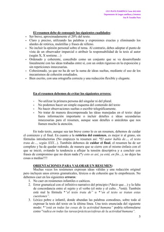 I.E.S. PLAYA FLAMENCA. Curso 2015-2016
Departamento de Lengua castellana y Literatura
Ana B. González Parra
5
El resumen debe de conseguir las siguientes cualidades:
- Ser breve, aproximadamente el 20% del texto.
- Claro y preciso, utilizando las palabras y expresiones exactas y eliminando los
alardes de retórica, muletillas y frases de relleno.
- No incluir la opinión personal sobre el tema. Al contrario, debes adoptar el punto de
vista de un observador imparcial o atribuir la responsabilidad de la tesis al autor
(según X, X sostiene…)
- Ordenado y coherente, concebido como un conjunto que se va desarrollando
linealmente con las ideas trabadas entre sí, con un orden riguroso en la exposición y
sin repeticiones innecesarias.
- Cohesionado, ya que no ha de ser la suma de ideas sueltas, mediante el uso de los
mecanismos de cohesión estudiados.
- Bien escrito, con una ortografía correcta y una redacción flexible y elegante.
En el resumen debemos de evitar los siguientes errores:
- No utilizar la primera persona del singular ni del plural.
- No podemos hacer un simple esquema del contenido del texto
- No hacer observaciones sueltas o escribir telegráficamente.
- No tratar de manera descompensada las ideas manejadas en el texto: dejar
fuera información importante o incluir detalles e ideas secundarias
innecesarias para el resumen, aunque sean detalles o anécdotas que nos
llamen mucho la atención.
En todo texto, aunque sea tan breve como lo es un resumen, debemos de cuidar
el comienzo y el final. En cuanto a la retórica del comienzo, es mejor ir al grano, sin
fórmulas introductorias (No empieces tu resumen así: *El autor habla de…, el texto
trata de…, según XXX…). También debemos de cuidar el final, el resumen ha de ser
completo y ha de quedar redondo, de manera que se cierre con el mismo énfasis con el
que se inició, evitando la tendencia a aflojar la tensión descriptiva y a concluir con
frases de compromiso que no dicen nada (*y esto es así, ya está, en fin…), no dejes las
cosas a medias!!!!
ORIENTACIONES PARA VALORAR UN RESUMEN:
Muchas veces los resúmenes expresan ideas válidas y una redacción original
pero incluyen unos errores gramaticales, léxicos o de cohesión que lo empobrecen. No
debemos caer en los siguientes errores:
1. No caer en resúmenes infantiles o caóticos.
2. Error gramatical con el infinitivo narrativo del principio (*decir que…) y la falta
de concordancia entre el sujeto y el verbo (el mito y el culto…*está). También
está mal la fórmula *“el texto trata de” o *“en el texto se tratan estas
cuestiones”.
3. Léxico pobre e infantil, donde abundan las palabras comodines, sobre todo al
expresar la tesis del texto en la última línea. Una tesis enunciada del siguiente
modo: *“está en todas las cosas de la actividad humana” podría reformularse
como “radica en todas las tareas/prácticas/esferas de la actividad humana”.
 