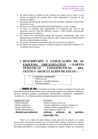 I.E.S. PLAYA FLAMENCA. Curso 2015-2016
Departamento de Lengua castellana y Literatura
Ana B. González Parra
6
4. No abusar hasta el extremo de las oraciones de relativo con el nexo el cual,
incluso al principio de oración. Sería mejor fragmentar el periodo en dos
oraciones simples.
5. No abusar del recurso de cohesión léxica de la anáfora mediante el pronombre
demostrativo éste.
6. No hacer un resumen demasiado literal (limitándonos a cortar y pegar).
7. No hacer un resumen poco cohesionado, sin conectores que unan lo que
queremos expresar. Para ello debemos conocer y saber utilizar correctamente
los mecanismos de cohesión.
8. No utilizar una acumulación caótica de oraciones subordinadas. Este error
demuestra que el alumno no sabe redactar y que no tiene clara la relación lógica
entre los acontecimientos narrados.
9. No utilizar valoraciones personales, debe de ser un resumen objetivo.
10. No abusar del recurso sintáctico coloquial usando la conjunción copulativa “y”
al comienzo de las frases.
C. DESCRIPCIÓN Y EXPLICACIÓN DE SU
ESQUEMA ORGANIZATIVO —PARTES
TEMÁTICAS CONSTITUTIVAS DEL
TEXTO Y ARTICULACIÓN DE ESTAS—.
 La situación comunicativa:
 Ámbito de uso.
 Registro o variedad lingüística.
 Variedad diatópica.
El ámbito de uso es el espacio en el que se leerá o escuchará. No existe una
única clasificación de los ámbitos de uso, porque los espacios son múltiples: deportivos,
festivos, privados, públicos, periodísticos, profesionales, académicos, estudiantiles,
vecinales, etc. No obstante, podemos plantear una primera clasificación:
ÁMBITO DE USO GÉNEROS
- Ámbito literario - poema, cuento, novela, etc.
- Ámbito académico - ensayo, conferencia, examen, resumen, etc.
- Ámbito publicitario - anuncio, folleto propagandístico, etc.
- Ámbito administrativo - acta, instancia, dossier, etc.
- Ámbito periodístico -noticia, artículo de opinión,
reportaje, etc.
Como se ve, dentro de cada ámbito existen una serie de géneros, los cuales
poseen unas características propias que el escritor debe respetar a la hora de redactar.
Los textos que proponen en las pruebas de acceso a la universidad (PAU) son siempre
del ámbito periodístico y, concretamente, de género de opinión. Suelen ser columnas y
 