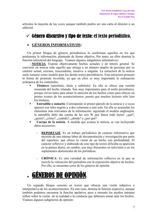 I.E.S. PLAYA FLAMENCA. Curso 2015-2016
Departamento de Lengua castellana y Literatura
Ana B. González Parra
7
artículos la mayoría de las veces aunque también podría ser una carta al director o un
editorial.
 Género discursivo y tipo de texto: el texto periodístico.
 GÉNEROS INFORMATIVOS:
Un primer bloque de géneros periodísticos lo conforman aquellos en los que
predomina la información, planteada de forma objetiva. Por tanto, en ellos domina la
función referencial del lenguaje. Veamos algunos subgéneros informativos:
- NOTICIA. Expone objetivamente hechos actuales y de interés general. Se
convierte en noticia todo aquello que atraiga a un número amplio de personas por su
carácter actual, cercano, trascendente, emotivo o singular. La estructura de la noticia
suele tomarse como modelo para los demás textos periodísticos. Esta estructura presenta
la forma de pirámide invertida, ya que en ellos es muy importante la ordenación
jerárquica de los contenidos.
 Titulares (antetítulo, título y subtítulo). En ello se ofrece una versión
resumida del hecho relatado. Son muy importantes para el estilo periodístico,
porque sirven tanto para atraer la atención de los hechos como para ofrecer un
primer avance de los acontecimientos, puesto que muchos lectores sólo leen
los titulares.
 Entradilla o sumario. Corresponde al primer párrafo de la noticia y a veces
aparece con letra negrita y a dos columnas o una sola. En ella se acumulan los
elementos más relevantes de la información: siguiendo el modelo anglosajón,
la entradilla debe dar cuenta de las seis W que busca todo lector: ¿qué?,
¿quién?, ¿cómo?, ¿cuándo?, ¿dónde? y ¿por qué?
 Cuerpo de la noticia. A medida que avanza la noticia, se van incluyendo
datos accesorios.
- REPORTAJE. Es un trabajo periodístico de carácter informativo que
necesita de una intensa labor de documentación e investigación por parte
del reportero, que ofrece la visión de un hecho con profundidad. El
carácter reflexivo y elaborado de este tipo de textos dificulta su aparición
en la prensa diaria; en cambio, son muy frecuentes en televisión o en los
suplementos dominicales de los periódicos.
- CRÓNICA: Es otra variedad de información reflexiva en la que se
mezcla la valoración del periodista con la exposición objetiva de hechos.
Por ello, se encuentra cerca de los géneros de opinión.
 GÉNEROS DE OPINIÓN:
Un segundo bloque consiste en textos que ofrecen una visión subjetiva o
interpretativa de los acontecimientos. En este caso, domina la función expresiva, aunque
también podemos encontrar la función apelativa, pues a menudo los medios intentan
influir sobre la visión de la realidad o la conducta que debemos tomar ante los hechos.
Veamos algunos subgéneros de opinión:
 