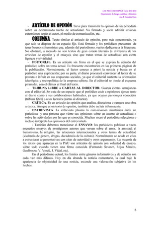 I.E.S. PLAYA FLAMENCA. Curso 2015-2016
Departamento de Lengua castellana y Literatura
Ana B. González Parra
8
- ARTÍCULO DE OPINIÓN. Sirve para transmitir la opinión de un periodista
sobre un determinado hecho de actualidad. Va firmado y suele admitir diversas
extensiones según el autor, el medio de comunicación, etc.
- COLUMNA. Texto similar al artículo de opinión, pero más concentrado, ya
que sólo se dispone de un espacio fijo. Está firmado y los periódicos presumen de
tener buenos columnistas que, además del periodismo, suelen dedicarse a la literatura.
No obstante, a menudo no son textos de gran calado literario (a diferencia de los
artículos de opinión y el ensayo), sino que tratan temas de actualidad con cierta
ligereza y trivialidad.
- EDITORIAL. Es un artículo sin firma en el que se expresa la opinión del
periódico sobre un tema actual. Es frecuente encontrarlos en las primeras páginas de
la publicación. Normalmente, el lector conoce a priori la noticia y busca en el
periódico una explicación; por su parte, el diario procurará convencer al lector de su
postura e influir en sus respuestas sociales, ya que el editorial sustenta la orientación
ideológica y sociopolítica de la empresa editora. En el editorial se tiende al esquema
piramidal, con el clímax al final del texto.
- TRIBUNA LIBRE o CARTAS AL DIRECTOR. Guarda ciertas semejanzas
con el editorial. Se trata de un espacio que el periódico cede a opiniones ajenas tanto
al diario como a sus colaboradores habituales, ya que ocupan personajes conocidos
(tribuna libre) o a los lectores (cartas al director).
- CRÍTICA. Es un artículo de opinión que analiza, disecciona o censura una obra
artística. Aunque es un texto de opinión, también debe incluir información.
- ENTREVISTA. La entrevista plasma la conversación mantenida entre un
periodista y una persona que vierte sus opiniones sobre un asunto de actualidad o
sobre las actividades por las que es conocida. Muchas veces el periodista selecciona o
incluso interpreta las opiniones del entrevistado.
- También debemos mencionar el ENSAYO: los periódicos publican a veces
pequeños ensayos de prestigiosos autores que versan sobre el amor, la amistad, el
humanismo, la religión, las relaciones internacionales y otros temas de actualidad
(violencia de género, drogas, decadencia de la cultura). Normalmente se acude en ellos
a estructuras argumentativas con citas de autoridad y otros argumentos. La mayoría de
los textos que aparecen en la PAU son artículos de opinión con voluntad de ensayo,
sobre todo cuando tienen una firma conocida (Fernando Savater, Rojas Marcos,
Guelbenzu, V. Verdú, J. Vidal, etc).
En el periodismo actual, los límites entre géneros informativos y de opinión son
cada vez más difusos. Hoy en día abunda la noticia comentario, la cual bajo la
apariencia de objetividad de una noticia, esconde una valoración subjetiva de los
hechos.
 