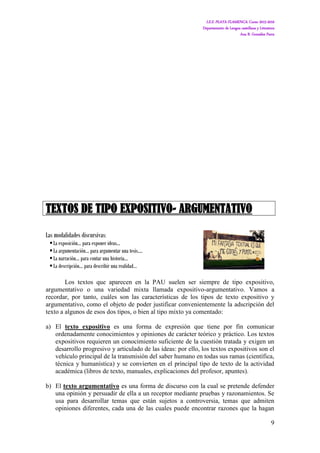 I.E.S. PLAYA FLAMENCA. Curso 2015-2016
Departamento de Lengua castellana y Literatura
Ana B. González Parra
9
TEXTOS DE TIPO EXPOSITIVO- ARGUMENTATIVO
Las modalidades discursivas:
La exposición… para exponer ideas…
La argumentación… para argumentar una tesis….
La narración… para contar una historia…
La descripción… para describir una realidad…
Los textos que aparecen en la PAU suelen ser siempre de tipo expositivo,
argumentativo o una variedad mixta llamada expositivo-argumentativo. Vamos a
recordar, por tanto, cuáles son las características de los tipos de texto expositivo y
argumentativo, como el objeto de poder justificar convenientemente la adscripción del
texto a algunos de esos dos tipos, o bien al tipo mixto ya comentado:
a) El texto expositivo es una forma de expresión que tiene por fin comunicar
ordenadamente conocimientos y opiniones de carácter teórico y práctico. Los textos
expositivos requieren un conocimiento suficiente de la cuestión tratada y exigen un
desarrollo progresivo y articulado de las ideas: por ello, los textos expositivos son el
vehículo principal de la transmisión del saber humano en todas sus ramas (científica,
técnica y humanística) y se convierten en el principal tipo de texto de la actividad
académica (libros de texto, manuales, explicaciones del profesor, apuntes).
b) El texto argumentativo es una forma de discurso con la cual se pretende defender
una opinión y persuadir de ella a un receptor mediante pruebas y razonamientos. Se
usa para desarrollar temas que están sujetos a controversia, temas que admiten
opiniones diferentes, cada una de las cuales puede encontrar razones que la hagan
 