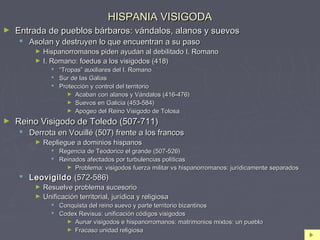 HISPANIA VISIGODAHISPANIA VISIGODA
► Entrada de pueblos bárbaros: vándalos, alanos y suevosEntrada de pueblos bárbaros: vándalos, alanos y suevos
 Asolan y destruyen lo que encuentran a su pasoAsolan y destruyen lo que encuentran a su paso
► Hispanorromanos piden ayudan al debilitado I. RomanoHispanorromanos piden ayudan al debilitado I. Romano
► I. Romano: foedus a los visigodos (418)I. Romano: foedus a los visigodos (418)
 ““Tropas” auxiliares del I. RomanoTropas” auxiliares del I. Romano
 Sur de las GaliasSur de las Galias
 Protección y control del territorioProtección y control del territorio
► Acaban con alanos y Vándalos (416-476)Acaban con alanos y Vándalos (416-476)
► Suevos en Galicia (453-584)Suevos en Galicia (453-584)
► Apogeo del Reino Visigodo de TolosaApogeo del Reino Visigodo de Tolosa
► Reino Visigodo de Toledo (507-711)Reino Visigodo de Toledo (507-711)
 Derrota en Vouillé (507) frente a los francosDerrota en Vouillé (507) frente a los francos
► Repliegue a dominios hispanosRepliegue a dominios hispanos
 Regencia de Teodorico el grande (507-526)Regencia de Teodorico el grande (507-526)
 Reinados afectados por turbulencias políticasReinados afectados por turbulencias políticas
► Problema: visigodos fuerza militar vs hispanorromanos: jurídicamente separadosProblema: visigodos fuerza militar vs hispanorromanos: jurídicamente separados
 LeovigildoLeovigildo (572-586)(572-586)
► Resuelve problema sucesorioResuelve problema sucesorio
► Unificación territorial, jurídica y religiosaUnificación territorial, jurídica y religiosa
 Conquista del reino suevo y parte territorio bizantinosConquista del reino suevo y parte territorio bizantinos
 Codex Revisus: unificación códigos visigodosCodex Revisus: unificación códigos visigodos
► Aunar visigodos e hispanorromanos: matrimonios mixtos: un puebloAunar visigodos e hispanorromanos: matrimonios mixtos: un pueblo
► Fracaso unidad religiosaFracaso unidad religiosa
 