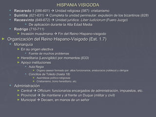 HISPANIA VISIGODAHISPANIA VISIGODA
 Recaredo IRecaredo I (586-601)(586-601)  Unidad religiosa (587): cristianismoUnidad religiosa (587): cristianismo
 SuintilaSuintila (621-631)(621-631)  Completa la unidad peninsular: expulsión de los bizantinos (628)Completa la unidad peninsular: expulsión de los bizantinos (628)
 RecesvintoRecesvinto (649-672)(649-672)  Unidad jurídica:Unidad jurídica: Liber IudiciorumLiber Iudiciorum (Fuero Juzgo)(Fuero Juzgo)
 De aplicación durante la Alta Edad MediaDe aplicación durante la Alta Edad Media
 RodrigoRodrigo (710-711)(710-711)
► Invasión musulmanaInvasión musulmana  Fin del Reino Hispano-visigodoFin del Reino Hispano-visigodo
► Organización del Reino Hispano-Visigodo (Est. 1.7)Organización del Reino Hispano-Visigodo (Est. 1.7)
 MonarquíaMonarquía
► En su origen electivaEn su origen electiva
 Fuente de muchos problemasFuente de muchos problemas
► Hereditaria (Leovigildo) por momentos (633)Hereditaria (Leovigildo) por momentos (633)
► Apoyo institucionesApoyo instituciones
 Aula RegiaAula Regia
► Órgano asesor formado por: altos funcionarios, aristocracia (nobleza) y clérigosÓrgano asesor formado por: altos funcionarios, aristocracia (nobleza) y clérigos
 Concilios de Toledo (hasta 18)Concilios de Toledo (hasta 18)
► Asambleas político-religiosasAsambleas político-religiosas
► Cristianismo, trono hereditario, etc.Cristianismo, trono hereditario, etc.
 AdministraciónAdministración
► CentralCentral  Officium: funcionarios encargados de administración, impuestos, etc.Officium: funcionarios encargados de administración, impuestos, etc.
► ProvincialProvincial  Se mantiene y al frente un Duque (militar y civil)Se mantiene y al frente un Duque (militar y civil)
► MunicipalMunicipal  Decaen, en manos de un señorDecaen, en manos de un señor
 