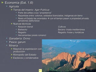 ► Economía (Est. 1.6)Economía (Est. 1.6)
 AgrícolaAgrícola
► Tierras del imperio:Tierras del imperio: Ager PublicusAger Publicus
 Parte devueltas a sus “propietarios”Parte devueltas a sus “propietarios”
 Repartidas entre: colonos, soldados licenciados, indígenas sin tierraRepartidas entre: colonos, soldados licenciados, indígenas sin tierra
 Resto el Estado las arrendabaResto el Estado las arrendaba  con el tiempo pasan a propiedad privada;con el tiempo pasan a propiedad privada;
senadores (latifundios)senadores (latifundios)
► Nuevas técnicasNuevas técnicas
 Rotación bienal CultivosRotación bienal Cultivos
 Barbecho Secano: triada mediterráneaBarbecho Secano: triada mediterránea
 Regadío Regadío: frutas y hortalizasRegadío Regadío: frutas y hortalizas
 Herramientas (arado romano)Herramientas (arado romano)
 Ganadería: OvinoGanadería: Ovino
 Pesca: garumPesca: garum
 MineríaMinería
► Mejoran la explotación con nuevas técnicas de extracción: aumento deMejoran la explotación con nuevas técnicas de extracción: aumento de
producciónproducción
► Monopolio del EstadoMonopolio del Estado
► Esclavos y condenadosEsclavos y condenados
 