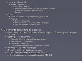  Industria (artesanía)Industria (artesanía)
► Menor importanciaMenor importancia
 No interesa a RomaNo interesa a Roma
 Elaboración y transporte de productos agrarios (ánforas)Elaboración y transporte de productos agrarios (ánforas)
 Producción alimenticia: salazón,Producción alimenticia: salazón, garumgarum
 EspartoEsparto
 ComercioComercio
► Gran desarrollo, aunque comarcal y provincialGran desarrollo, aunque comarcal y provincial
► Posible porPosible por
 Gran red de calzadasGran red de calzadas
 Tráfico marítimo: Tarragona, Cádiz y CartagenaTráfico marítimo: Tarragona, Cádiz y Cartagena
 Una sola moneda: denario de plataUna sola moneda: denario de plata
► Crecimiento del número de ciudadesCrecimiento del número de ciudades
 Existentes y de nueva fundación:Existentes y de nueva fundación: Emerita Augusta, Caesaraugusta, Hispalis,Emerita Augusta, Caesaraugusta, Hispalis,
Tarraco.Tarraco.
 Centro de la vida romanaCentro de la vida romana
► Administrativo, jurídico, político, económicoAdministrativo, jurídico, político, económico
► Control territorio circundanteControl territorio circundante
► Desarrollo comercialDesarrollo comercial
 Talleres artesanales en corporaciones (Talleres artesanales en corporaciones (collegiacollegia))
 Unidas por una red de calzadasUnidas por una red de calzadas
 Consejo elegido por la oligarquía localConsejo elegido por la oligarquía local
 s. I d.C. derecho latino (Vespasiano, 74 d.C.)s. I d.C. derecho latino (Vespasiano, 74 d.C.)
 s. III d.C. ciudadanía romana (Caracalla, 212 d.C.)s. III d.C. ciudadanía romana (Caracalla, 212 d.C.)
 