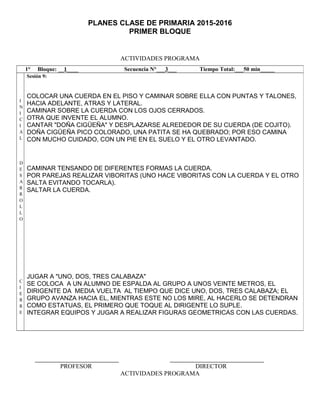 PLANES CLASE DE PRIMARIA 2015-2016
PRIMER BLOQUE
ACTIVIDADES PROGRAMA
PROFESOR DIRECTOR
ACTIVIDADES PROGRAMA
1° Bloque: __1____ Secuencia N°___3___ Tiempo Total:___50 min_____
I
N
I
C
I
A
L
D
E
S
A
R
R
O
L
L
O
C
I
E
R
R
E
Sesión 9:
COLOCAR UNA CUERDA EN EL PISO Y CAMINAR SOBRE ELLA CON PUNTAS Y TALONES,
HACIA ADELANTE, ATRAS Y LATERAL.
CAMINAR SOBRE LA CUERDA CON LOS OJOS CERRADOS.
OTRA QUE INVENTE EL ALUMNO.
CANTAR "DOÑA CIGÜEÑA" Y DESPLAZARSE ALREDEDOR DE SU CUERDA (DE COJITO).
DOÑA CIGÜEÑA PICO COLORADO, UNA PATITA SE HA QUEBRADO; POR ESO CAMINA
CON MUCHO CUIDADO, CON UN PIE EN EL SUELO Y EL OTRO LEVANTADO.
CAMINAR TENSANDO DE DIFERENTES FORMAS LA CUERDA.
POR PAREJAS REALIZAR VIBORITAS (UNO HACE VIBORITAS CON LA CUERDA Y EL OTRO
SALTA EVITANDO TOCARLA).
SALTAR LA CUERDA.
JUGAR A "UNO, DOS, TRES CALABAZA"
SE COLOCA A UN ALUMNO DE ESPALDA AL GRUPO A UNOS VEINTE METROS, EL
DIRIGENTE DA MEDIA VUELTA AL TIEMPO QUE DICE UNO, DOS, TRES CALABAZA; EL
GRUPO AVANZA HACIA EL, MIENTRAS ESTE NO LOS MIRE, AL HACERLO SE DETENDRAN
COMO ESTATUAS, EL PRIMERO QUE TOQUE AL DIRIGENTE LO SUPLE.
INTEGRAR EQUIPOS Y JUGAR A REALIZAR FIGURAS GEOMETRICAS CON LAS CUERDAS.
 