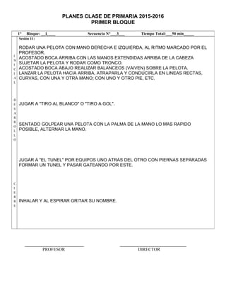 PLANES CLASE DE PRIMARIA 2015-2016
PRIMER BLOQUE
PROFESOR DIRECTOR
1° Bloque: __1____ Secuencia N°___3___ Tiempo Total:___50 min_____
I
N
I
C
I
A
L
D
E
S
A
R
R
O
L
L
O
C
I
E
R
R
E
Sesión 11:
RODAR UNA PELOTA CON MANO DERECHA E IZQUIERDA, AL RITMO MARCADO POR EL
PROFESOR.
ACOSTADO BOCA ARRIBA CON LAS MANOS EXTENDIDAS ARRIBA DE LA CABEZA
SUJETAR LA PELOTA Y RODAR COMO TRONCO.
ACOSTADO BOCA ABAJO REALIZAR BALANCEOS (VAIVEN) SOBRE LA PELOTA.
LANZAR LA PELOTA HACIA ARRIBA, ATRAPARLA Y CONDUCIRLA EN LINEAS RECTAS,
CURVAS, CON UNA Y OTRA MANO; CON UNO Y OTRO PIE, ETC.
JUGAR A "TIRO AL BLANCO" O "TIRO A GOL".
SENTADO GOLPEAR UNA PELOTA CON LA PALMA DE LA MANO LO MAS RAPIDO
POSIBLE, ALTERNAR LA MANO.
JUGAR A "EL TUNEL" POR EQUIPOS UNO ATRAS DEL OTRO CON PIERNAS SEPARADAS
FORMAR UN TUNEL Y PASAR GATEANDO POR ESTE.
INHALAR Y AL ESPIRAR GRITAR SU NOMBRE.
 