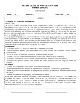 PLANES CLASE DE PRIMARIA 2015-2016
PRIMER BLOQUE
ACTIVIDADES
Bloque: ____1_____ Secuencia N°_1 Tiempo Total:_____50___
I
N
I
C
I
A
L
D
E
S
A
R
R
O
L
L
O
C
I
E
R
R
E
SESION 2
Actividad #2: “Sumando movimientos”.
Descripción:
Se forman parejas y se colocan de frente. Cada alumno coloca su pelota a un costado. La
actividad comienza cuando se pide a los alumnos adoptar una posición totalmente inmóvil.
El docente menciona que cuando la música comience cada quien tiene que tomar su
pelota y desplazarse por el lugar botándola; cuando la música se interrumpe, los alumnos
corren con su pareja y permanecen nuevamente inmóviles, acción que se repite cada vez
que la música se detiene.
Ahora los alumnos se encuentran inmóviles y se les pide que muevan su cuerpo de forma
más específica y segmentada, aumentando y sumando acciones, por ejemplo: mover dos
dedos de cada mano; que añadan el movimiento libre de la cabeza; muevan un solo
hombro. Después de ésta combinación de movimientos se reanuda la música y en cada
intervalo se propone una de las siguientes acciones:
Individuales.
• Saludar y abrazar al mayor número de compañeros posibles.
• Dar lentamente medios giros intentando chocar las palmas de las manos con los demás
compañeros.
• Tocar el mayor número de rodillas sin que toquen las propias.
• Lanzar y cachar diversos implementos (paliacates, pelotas, aros, etcétera).
• Conducir una pelota con cualquier otro implemento (bastón, cono, etcétera).
• Golpear una pelota contra una pared de forma consecutiva con alguna parte del
cuerpo.
En parejas.
• Jalar a mi compañero con ambas manos hacia mi lugar.
• Intercambiar al mismo tiempo un implemento: lanzando, cachando o golpeando.
• Botar la pelota y cachar la de mi compañero antes de que bote un determinado número
de veces.
• Lanzar una pelota de esponja y cacharla con un cono.
El alumno propone distintas acciones como variantes de la actividad, las cuales son
tomadas en cuenta para que todos las realicen. Las distintas acciones de segmentación
corporal se mencionan con ayuda de los alumnos, intentando trabajar por separado el tren
superior del inferior y tratando de iniciar con segmentos corporales generales para
posteriormente terminar con los más específicos.
___________________________ ___________________________
 