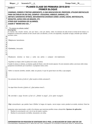 PLANES CLASE DE PRIMARIA 2015-2016
PRIMER BLOQUE
Bloque: __1 Secuencia N°___1_ Tiempo Total:__50______
I
N
I
C
I
A
L
D
E
S
A
R
R
O
L
L
O
C
I
E
R
R
E
Sesión 4
CAMINAR, CORRER O TROTAR LIBREMENTE, A UNA INDICACION DEL PROFESOR, UTILIZAR OBSTACULOS
PARA SALTARLOS EN ZIG-ZAG, EJEMPLO : ESCALERAS, ARBOLES, BARDAS, ETC.
IMITAR A DIFERENTES RITMOS, MOVIMIENTOS DIVERSOS COMO: AVION, COCHE, MOTOCICLETA,
REHILETES, ASPAS CON LOS BRAZOS, ETC.
OTROS QUE SUGIERAN LOS ALUMNOS.
JUGAR A "MEMO DICE ASI..."
: “Te conozco en ochenta vueltas”.
Descripción:
Se forman dos círculos mixtos, uno por fuera y otro por dentro, todos los alumnos de cada círculo se toman de las manos y se
desplazan en dirección contraria al otro círculo (uno a la derecha y el otro a la izquierda), sin perder su lugar, teniendo que realizar
acciones como:
‐Desplazarse lateralmente.
‐Corriendo y brincando.
‐Desplazarse mientras se lanza y cacha una pelota o cualquier otro implemento.
‐Equilibrar un objeto sobre la palma de la mano, etcétera.
Cuando la música se detiene, un alumno queda de frente a otro del circulo opuesto. En este momento ambos conversan sobre temas
propuestos inicialmente por el profesor; se proponen temas como:
‐Sobre su mascota (nombre, tamaño, edad, sus gracias, lo que les gusta hacer con ellas, a que juegan).
‐Su caricatura favorita (¿Cuál es?, ¿Qué sucede en dicha caricatura?).
‐Su súper héroe favorito (¿Quién es?, ¿Qué poderes tiene?).
‐Su actividad o juego favorito (¿Cual es?, ¿Dónde lo juega?, ¿Con quién lo juega?).
‐Algo extraordinario que pueden hacer (Doblar la lengua de taquito, mover orejas o nariz, producir un sonido, etcétera). Entre las
propuestas antes mencionada, se pide a los alumnos que mencione posibles temas a desarrollar. Opciones de aplicación:
• Realizar la conversación con o sin el uso de manos o gestos.
• Realizar la conversación sin hablar, únicamente con señas.
EXPERIMENTAR EN POSICION DE SENTADOS EN EL PISO, LA RELAJACION DE CADA UNO DE LOS
 