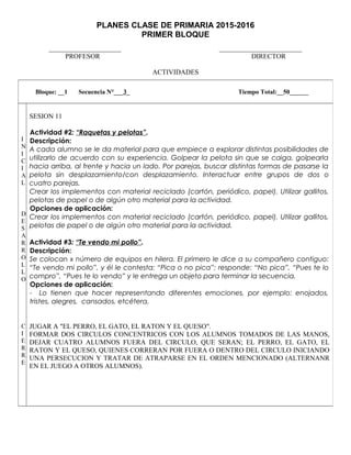 PLANES CLASE DE PRIMARIA 2015-2016
PRIMER BLOQUE
_____________________ ________________________
PROFESOR DIRECTOR
ACTIVIDADES
Bloque: __1 Secuencia N°___3_ Tiempo Total:__50______
I
N
I
C
I
A
L
D
E
S
A
R
R
O
L
L
O
C
I
E
R
R
E
SESION 11
Actividad #2: “Raquetas y pelotas”.
Descripción:
A cada alumno se le da material para que empiece a explorar distintas posibilidades de
utilizarlo de acuerdo con su experiencia. Golpear la pelota sin que se caiga, golpearla
hacia arriba, al frente y hacia un lado. Por parejas, buscar distintas formas de pasarse la
pelota sin desplazamiento/con desplazamiento. Interactuar entre grupos de dos o
cuatro parejas.
Crear los implementos con material reciclado (cartón, periódico, papel). Utilizar gallitos,
pelotas de papel o de algún otro material para la actividad.
Opciones de aplicación:
Crear los implementos con material reciclado (cartón, periódico, papel). Utilizar gallitos,
pelotas de papel o de algún otro material para la actividad.
Actividad #3: “Te vendo mi pollo”.
Descripción:
Se colocan x número de equipos en hilera. El primero le dice a su compañero contiguo:
“Te vendo mi pollo”, y él le contesta: “Pica o no pica”; responde: “No pica”, “Pues te lo
compro”, “Pues te lo vendo” y le entrega un objeto para terminar la secuencia.
Opciones de aplicación:
- Lo tienen que hacer representando diferentes emociones, por ejemplo: enojados,
tristes, alegres, cansados, etcétera.
JUGAR A "EL PERRO, EL GATO, EL RATON Y EL QUESO".
FORMAR DOS CIRCULOS CONCENTRICOS CON LOS ALUMNOS TOMADOS DE LAS MANOS,
DEJAR CUATRO ALUMNOS FUERA DEL CIRCULO, QUE SERAN; EL PERRO, EL GATO, EL
RATON Y EL QUESO, QUIENES CORRERAN POR FUERA O DENTRO DEL CIRCULO INICIANDO
UNA PERSECUCION Y TRATAR DE ATRAPARSE EN EL ORDEN MENCIONADO (ALTERNANR
EN EL JUEGO A OTROS ALUMNOS).
 