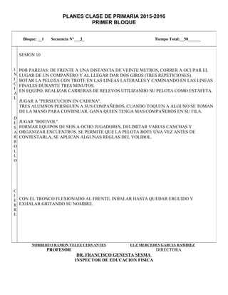 PLANES CLASE DE PRIMARIA 2015-2016
PRIMER BLOQUE
NORBERTO RAMON VELEZ CERVANTES LUZ MERCEDES GARCIA RAMIREZ
PROFESOR DIRECTORA
DR. FRANCISCO GENESTA SESMA
INSPECTOR DE EDUCACION FISICA
Bloque: __1 Secuencia N°___3_ Tiempo Total:__50______
I
N
I
C
I
A
L
D
E
S
A
R
R
O
L
L
O
C
I
E
R
R
E
SESION 10
POR PAREJAS: DE FRENTE A UNA DISTANCIA DE VEINTE METROS, CORRER A OCUPAR EL
LUGAR DE UN COMPAÑERO Y AL LLEGAR DAR DOS GIROS (TRES REPETICIONES).
BOTAR LA PELOTA CON TROTE EN LAS LINEAS LATERALES Y CAMINANDO EN LAS LINEAS
FINALES DURANTE TRES MINUTOS.
EN EQUIPO: REALIZAR CARRERAS DE RELEVOS UTILIZANDO SU PELOTA COMO ESTAFETA.
JUGAR A "PERSECUCION EN CADENA".
TRES ALUMNOS PERSIGUEN A SUS COMPAÑEROS, CUANDO TOQUEN A ALGUNO SE TOMAN
DE LA MANO PARA CONTINUAR, GANA QUIEN TENGA MAS COMPAÑEROS EN SU FILA.
JUGAR "BOTIVOL".
FORMAR EQUIPOS DE SEIS A OCHO JUGADORES, DELIMITAR VARIAS CANCHAS Y
ORGANIZAR ENCUENTROS. SE PERMITE QUE LA PELOTA BOTE UNA VEZ ANTES DE
CONTESTARLA, SE APLICAN ALGUNAS REGLAS DEL VOLIBOL.
CON EL TRONCO FLEXIONADO AL FRENTE, INHALAR HASTA QUEDAR ERGUIDO Y
EXHALAR GRITANDO SU NOMBRE.
 
