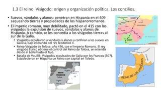 1.3 El reino Visigodo: origen y organización política. Los concilios.
• Suevos, vándalos y alanos: penetran en Hispania en el 409
saqueando tierras y propiedades de los hispanorromanos.
• El imperio romano, muy debilitado, pactó en el 415 con los
visigodos la expulsión de suevos, vándalos y alanos de
Hispania. A cambio, se les concedía a los visigodos tierras al
sur de la Galia.
• Visigodos expulsaron a vándalos y alanos y confinan a los suevos en
Galicia, bajo el mando del rey Teodorico II.
• Reino Visigodo de Tolosa: año 476, cae el Imperio Romano. El rey
visigodo Eurico obtiene el control del Reino de Tolosa, se extendía
desde el Loira hasta el Tajo.
• Batalla de Vouillé: Visigodos expulsados de Galia por los Francos (507).
Establecieron en Hispania un Reino con capital en Toledo.
 