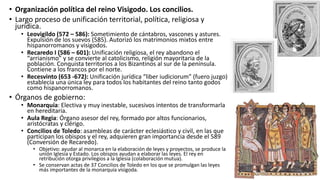 • Organización política del reino Visigodo. Los concilios.
• Largo proceso de unificación territorial, política, religiosa y
jurídica.
• Leovigildo (572 – 586): Sometimiento de cántabros, vascones y astures.
Expulsión de los suevos (585). Autorizó los matrimonios mixtos entre
hispanorromanos y visigodos.
• Recaredo I (586 – 601): Unificación religiosa, el rey abandono el
“arrianismo” y se convierte al catolicismo, religión mayoritaria de la
población. Conquista territorios a los Bizantinos al sur de la península.
Contiene a los francos por el norte.
• Recesvinto (653 -672): Unificación jurídica “liber iudiciorum” (fuero juzgo)
establecía una única ley para todos los habitantes del reino tanto godos
como hispanorromanos.
• Órganos de gobierno:
• Monarquía: Electiva y muy inestable, sucesivos intentos de transformarla
en hereditaria.
• Aula Regia: Órgano asesor del rey, formado por altos funcionarios,
aristócratas y clérigo.
• Concilios de Toledo: asambleas de carácter eclesiástico y civil, en las que
participan los obispos y el rey, adquieren gran importancia desde el 589
(Conversión de Recaredo).
• Objetivo: ayudar al monarca en la elaboración de leyes y proyectos, se produce la
unión Iglesia y Estado. Los obispos ayudan a elaborar las leyes. El rey en
retribución otorga privilegios a la Iglesia (colaboración mutua).
• Se conservan actas de 37 Concilios de Toledo en los que se promulgan las leyes
más importantes de la monarquía visigoda.
 