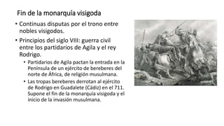 Fin de la monarquía visigoda
• Continuas disputas por el trono entre
nobles visigodos.
• Principios del siglo VIII: guerra civil
entre los partidarios de Agila y el rey
Rodrigo.
• Partidarios de Agila pactan la entrada en la
Península de un ejército de bereberes del
norte de África, de religión musulmana.
• Las tropas bereberes derrotan al ejército
de Rodrigo en Guadalete (Cádiz) en el 711.
Supone el fin de la monarquía visigoda y el
inicio de la invasión musulmana.
 