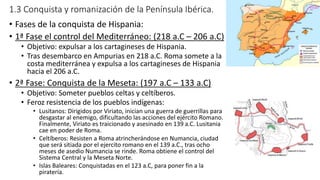 1.3 Conquista y romanización de la Península Ibérica.
• Fases de la conquista de Hispania:
• 1ª Fase el control del Mediterráneo: (218 a.C – 206 a.C)
• Objetivo: expulsar a los cartagineses de Hispania.
• Tras desembarco en Ampurias en 218 a.C. Roma somete a la
costa mediterránea y expulsa a los cartagineses de Hispania
hacia el 206 a.C.
• 2ª Fase: Conquista de la Meseta: (197 a.C – 133 a.C)
• Objetivo: Someter pueblos celtas y celtíberos.
• Feroz resistencia de los pueblos indígenas:
• Lusitanos: Dirigidos por Viriato, inician una guerra de guerrillas para
desgastar al enemigo, dificultando las acciones del ejército Romano.
Finalmente, Viriato es traicionado y asesinado en 139 a.C. Lusitania
cae en poder de Roma.
• Celtíberos: Resisten a Roma atrincherándose en Numancia, ciudad
que será sitiada por el ejercito romano en el 139 a.C., tras ocho
meses de asedio Numancia se rinde. Roma obtiene el control del
Sistema Central y la Meseta Norte.
• Islas Baleares: Conquistadas en el 123 a.C, para poner fin a la
piratería.
 
