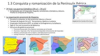1.3 Conquista y romanización de la Península Ibérica.
• 3ª Fase: Las guerras Cántabras (29 a.C – 19 a.C)
• Completadas por el Emperador Augusto, sometiendo a Cántabros y Astures.
Finaliza la conquista de Hispania.
• La organización provincial de Hispania:
• Durante la conquista: en dos provincias Ulterior y Citerior.
• Tiempos de Augusto (14 a.C): Tarraconensis, Baetica y Lusitania
• Emperador Diocleciano (297): se añade la Carthaginensis y la Gallaecia.
• Siglo IV: Se creó la provincia de Ballearica.
• Estructura de gobierno provincial:
• Provincias Senatoriales: (P.ej. Baetica) controladas por el Senado
• Provincias Imperiales: (P.ej. Tarraconensis) Dependían directamente del Emperador.
• Pretores o procónsules eran la máxima autoridad provincia provincial.
• Consejo Provincial: Encargado de funciones administrativas.
 