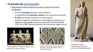• El proceso de romanización:
• Adscripción del territorio al marco cultural romano
mediante:
• El uso de la lengua latina por todo el Imperio.
• La implantación del derecho romano y las instituciones de Roma.
• El culto a los Dioses romanos y el culto imperial
• A partir de siglo III el cristianismo se difundió por Hispania y sus
seguidores perseguidos hasta la proclamación edicto de Milán
(313). En el 380, Teodosio proclama el cristianismo religión oficial.
“Triada Capitolina”: Minerva, Júpiter y Juno.
Venerados en todo el Imperio
Emperador Augusto
representado como sumo
sacerdote. (Pontifex Maximum)
A partir del siglo III abundan en Hispania las
necrópolis con símbolos Paleocristianos ,
como esta de Tarraco.
 