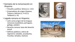 • Ejemplos de la romanización en
Hispania:
• Filosofía y política: Séneca (s. I d.C)
• Emperadores de origen Hispano:
Trajano y Adriano (s. II d.C) y
Teodosio (s. IV)
• Legado romano en Hispania:
• Latín como origen de las lenguas
romances (castellano, portugués,
gallego, catalán)
• Derecho romano: base del derecho
actual
• Edificios públicos y obras de
ingeniería: calzadas, acueductos,
murallas, templos, teatros)
 