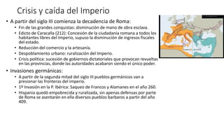 Crisis y caída del Imperio
• A partir del siglo III comienza la decadencia de Roma:
• Fin de las grandes conquistas: disminución de mano de obra esclava.
• Edicto de Caracalla (212): Concesión de la ciudadanía romana a todos los
habitantes libres del Imperio, supuso la disminución de ingresos fiscales
del estado.
• Reducción del comercio y la artesanía.
• Despoblamiento urbano: ruralización del Imperio.
• Crisis política: sucesión de gobiernos dictatoriales que provocan revueltas
en las provincias, donde las autoridades acabaron siendo el único poder.
• Invasiones germánicas:
• A partir de la segunda mitad del siglo III pueblos germánicos van a
presionar las fronteras del imperio.
• 1º Invasión en la P. Ibérica: Saqueo de Francos y Alamanes en el año 260.
• Hispania quedó empobrecida y ruralizada, sin apenas defensas por parte
de Roma se asentarán en ella diversos pueblos barbaros a partir del año
409.
 