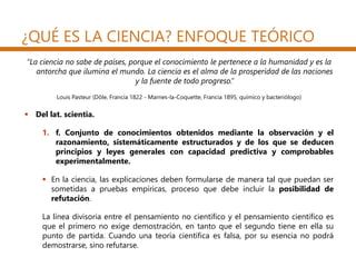¿QUÉ ES LA CIENCIA? ENFOQUE TEÓRICO
“La ciencia no sabe de países, porque el conocimiento le pertenece a la humanidad y es la
antorcha que ilumina el mundo. La ciencia es el alma de la prosperidad de las naciones
y la fuente de todo progreso.”
Louis Pasteur (Dôle, Francia 1822 - Marnes-la-Coquette, Francia 1895; químico y bacteriólogo)
 Del lat. scientia.
1. f. Conjunto de conocimientos obtenidos mediante la observación y el
razonamiento, sistemáticamente estructurados y de los que se deducen
principios y leyes generales con capacidad predictiva y comprobables
experimentalmente.
 En la ciencia, las explicaciones deben formularse de manera tal que puedan ser
sometidas a pruebas empíricas, proceso que debe incluir la posibilidad de
refutación.
La línea divisoria entre el pensamiento no científico y el pensamiento científico es
que el primero no exige demostración, en tanto que el segundo tiene en ella su
punto de partida. Cuando una teoría científica es falsa, por su esencia no podrá
demostrarse, sino refutarse.
 