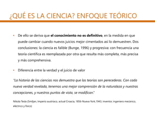 ¿QUÉ ES LA CIENCIA? ENFOQUE TEÓRICO
• De ello se deriva que el conocimiento no es definitivo, en la medida en que
puede cambiar cuando nuevos juicios mejor cimentados así lo demuestren. Dos
conclusiones: la ciencia es falible (Bunge, 1996) y progresiva: con frecuencia una
teoría científica es reemplazada por otra que resulta más completa, más precisa
y más comprehensiva.
• Diferencia entre la verdad y el juicio de valor
“La historia de las ciencias nos demuestra que las teorías son perecederas. Con cada
nueva verdad revelada, tenemos una mejor comprensión de la naturaleza y nuestras
concepciones, y nuestros puntos de vista, se modifican.”
Nikola Tesla (Smiljan, Imperio austríaco, actual Croacia, 1856-Nueva York,1943; inventor, ingeniero mecánico,
eléctrico y físico)
 