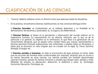 CLASIFICACIÓN DE LAS CIENCIAS
• “Ciencia” debería utilizarse como un término único que abarcase todas las disciplinas.
• En la práctica, encontramos diversas clasificaciones; la más universal distingue entre:
 Ciencias formales: se fundamentan en el método deductivo y su finalidad es la
demostración de teoremas y postulados. Ej.: la Lógica y las Matemáticas.
 Ciencias fácticas: se basan en la percepción y observación del mundo exterior, en la
experiencia humana. Su razonamiento es, en esencia, inductivo, por lo que va de lo
particular a lo general. Su objetivo es la verificación, lo que lleva a la generación de un
conocimiento temporal, que se acepta como verdad hasta que nuevos razonamientos o
técnicas permitan formular explicaciones más coherentes o amplias sobre un fenómeno, o
hasta que se reconoce un caso singular que no cumple con la regla. Ej.: Física, Química,
Biología, Ecología, etc.
 Ciencias sociales o humanas: en ellas la enunciación de leyes precisas se limita, dado
que las acciones del hombre están condicionadas por voluntad, situación que no ocurre o
es menos frecuente en otras ciencias. Las ciencias sociales son también denominadas
ciencias humanas, estudia los hechos humanos o sociales que tengan valor, sentido y meta.
Métodos de estudio: La abstracción, deducción, la dialéctica y otros. Ej.: Sociología,
Economía, Educación, Psicología, etc.
 
