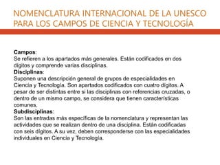 NOMENCLATURA INTERNACIONAL DE LA UNESCO
PARA LOS CAMPOS DE CIENCIA Y TECNOLOGÍA
Campos:
Se refieren a los apartados más generales. Están codificados en dos
dígitos y comprende varias disciplinas.
Disciplinas:
Suponen una descripción general de grupos de especialidades en
Ciencia y Tecnología. Son apartados codificados con cuatro dígitos. A
pesar de ser distintas entre si las disciplinas con referencias cruzadas, o
dentro de un mismo campo, se considera que tienen características
comunes.
Subdisciplinas:
Son las entradas más específicas de la nomenclatura y representan las
actividades que se realizan dentro de una disciplina. Están codificadas
con seis dígitos. A su vez, deben corresponderse con las especialidades
individuales en Ciencia y Tecnología.
 