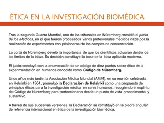 Tras la segunda Guerra Mundial, uno de los tribunales en Núremberg presidió el juicio
de los Médicos, en el que fueron procesados varios profesionales médicos nazis por la
realización de experimentos con prisioneros de los campos de concentración.
La corte de Núremberg develó la importancia de que los científicos actuaran dentro de
los límites de la ética. Su decisión constituye la base de la ética aplicada moderna.
El juicio concluyó con la enumeración de un código de diez puntos sobre ética de la
experimentación en humanos conocido como Código de Nüremberg.
Unos años más tarde, la Asociación Médica Mundial (AMM), en su reunión celebrada
en Helsinki en 1964, promulgó la Declaración de Helsinki como una propuesta de
principios éticos para la investigación médica en seres humanos, recogiendo el espíritu
del Código de Nuremberg para perfeccionarlo desde un punto de vista procedimental y
sustantivo.
A través de sus sucesivas versiones, la Declaración se constituyó en la piedra angular
de referencia internacional en ética de la investigación biomédica.
ÉTICA EN LA INVESTIGACIÓN BIOMÉDICA
 