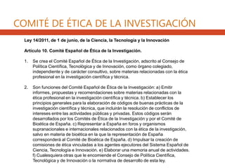 Ley 14/2011, de 1 de junio, de la Ciencia, la Tecnología y la Innovación
Artículo 10. Comité Español de Ética de la Investigación.
1. Se crea el Comité Español de Ética de la Investigación, adscrito al Consejo de
Política Científica, Tecnológica y de Innovación, como órgano colegiado,
independiente y de carácter consultivo, sobre materias relacionadas con la ética
profesional en la investigación científica y técnica.
2. Son funciones del Comité Español de Ética de la Investigación: a) Emitir
informes, propuestas y recomendaciones sobre materias relacionadas con la
ética profesional en la investigación científica y técnica. b) Establecer los
principios generales para la elaboración de códigos de buenas prácticas de la
investigación científica y técnica, que incluirán la resolución de conflictos de
intereses entre las actividades públicas y privadas. Estos códigos serán
desarrollados por los Comités de Ética de la Investigación y por el Comité de
Bioética de España. c) Representar a España en foros y organismos
supranacionales e internacionales relacionados con la ética de la investigación,
salvo en materia de bioética en la que la representación de España
corresponderá al Comité de Bioética de España. d) Impulsar la creación de
comisiones de ética vinculadas a los agentes ejecutores del Sistema Español de
Ciencia, Tecnología e Innovación. e) Elaborar una memoria anual de actividades.
f) Cualesquiera otras que le encomiende el Consejo de Política Científica,
Tecnológica y de Innovación o la normativa de desarrollo de esta ley.
COMITÉ DE ÉTICA DE LA INVESTIGACIÓN
 
