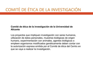 Comité de ética de la investigación de la Universidad de
Alicante
Los proyectos que impliquen investigación con seres humanos,
utilización de datos personales, muestras biológicas de origen
humano, experimentación con animales, agentes biológicos o
empleen organismos modificados genéticamente deben contar con
la autorización expresa emitida por el Comité de ética del Centro en
que se vaya a realizar la investigación.
COMITÉ DE ÉTICA DE LA INVESTIGACIÓN
 