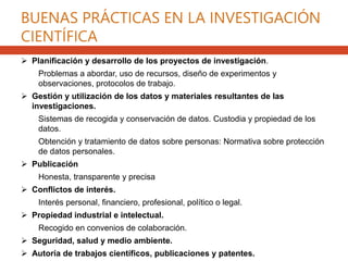 BUENAS PRÁCTICAS EN LA INVESTIGACIÓN
CIENTÍFICA
 Planificación y desarrollo de los proyectos de investigación.
Problemas a abordar, uso de recursos, diseño de experimentos y
observaciones, protocolos de trabajo.
 Gestión y utilización de los datos y materiales resultantes de las
investigaciones.
Sistemas de recogida y conservación de datos. Custodia y propiedad de los
datos.
Obtención y tratamiento de datos sobre personas: Normativa sobre protección
de datos personales.
 Publicación
Honesta, transparente y precisa
 Conflictos de interés.
Interés personal, financiero, profesional, político o legal.
 Propiedad industrial e intelectual.
Recogido en convenios de colaboración.
 Seguridad, salud y medio ambiente.
 Autoría de trabajos científicos, publicaciones y patentes.
 
