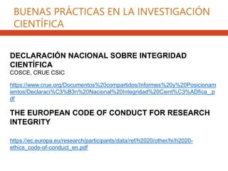https://www.crue.org/Documentos%20compartidos/Informes%20y%20Posicionam
ientos/Declaraci%C3%B3n%20Nacional%20Integridad%20Cient%C3%ADfica_.p
df
DECLARACIÓN NACIONAL SOBRE INTEGRIDAD
CIENTÍFICA
COSCE, CRUE CSIC
THE EUROPEAN CODE OF CONDUCT FOR RESEARCH
INTEGRITY
https://ec.europa.eu/research/participants/data/ref/h2020/other/hi/h2020-
ethics_code-of-conduct_en.pdf
BUENAS PRÁCTICAS EN LA INVESTIGACIÓN
CIENTÍFICA
 