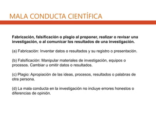 MALA CONDUCTA CIENTÍFICA
Fabricación, falsificación o plagio al proponer, realizar o revisar una
investigación, o al comunicar los resultados de una investigación.
(a) Fabricación: Inventar datos o resultados y su registro o presentación.
(b) Falsificación: Manipular materiales de investigación, equipos o
procesos. Cambiar u omitir datos o resultados.
(c) Plagio: Apropiación de las ideas, procesos, resultados o palabras de
otra persona.
(d) La mala conducta en la investigación no incluye errores honestos o
diferencias de opinión.
 