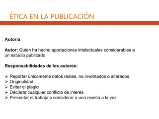 ÉTICA EN LA PUBLICACIÓN
Autoría
Autor: Quien ha hecho aportaciones intelectuales considerables a
un estudio publicado
Responsabilidades de los autores:
 Reportar únicamente datos reales, no inventados o alterados.
 Originalidad.
 Evitar el plagio
 Declarar cualquier conflicto de interés
 Presentar el trabajo a considerar a una revista a la vez
 